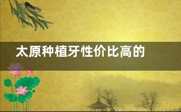太原种植牙性价比高的牙科有哪些？中诺|小苹果|众植齿科|鼎植等十家牙科种牙技术对比
